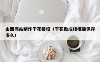 吕梁山西网站制作干花相框（干花做成相框能保存多久）